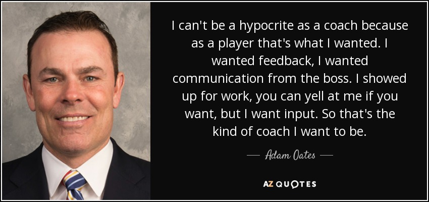 I can't be a hypocrite as a coach because as a player that's what I wanted. I wanted feedback, I wanted communication from the boss. I showed up for work, you can yell at me if you want, but I want input. So that's the kind of coach I want to be. - Adam Oates