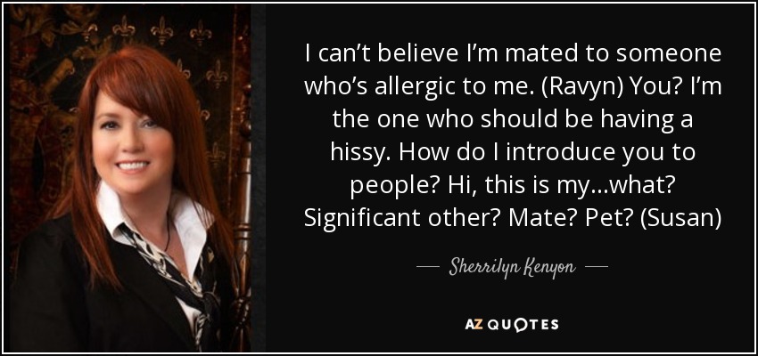 I can’t believe I’m mated to someone who’s allergic to me. (Ravyn) You? I’m the one who should be having a hissy. How do I introduce you to people? Hi, this is my…what? Significant other? Mate? Pet? (Susan) - Sherrilyn Kenyon