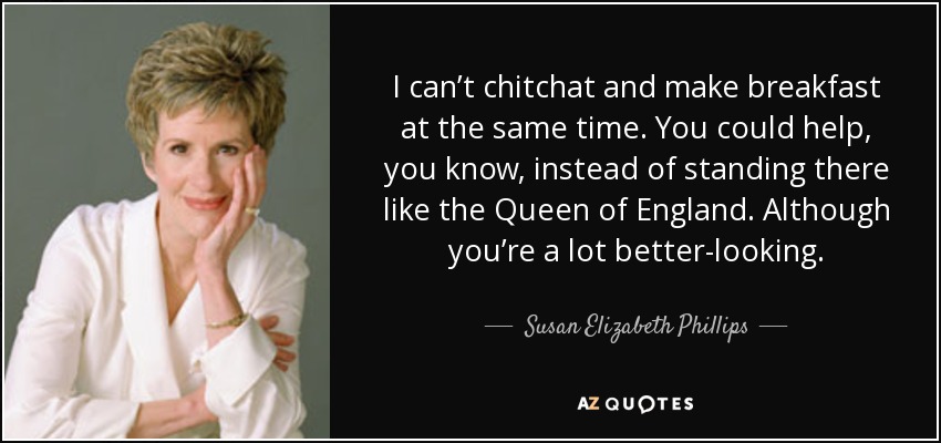 I can’t chitchat and make breakfast at the same time. You could help, you know, instead of standing there like the Queen of England. Although you’re a lot better-looking. - Susan Elizabeth Phillips