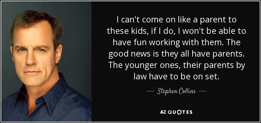 I can't come on like a parent to these kids, if I do, I won't be able to have fun working with them. The good news is they all have parents. The younger ones, their parents by law have to be on set. - Stephen Collins