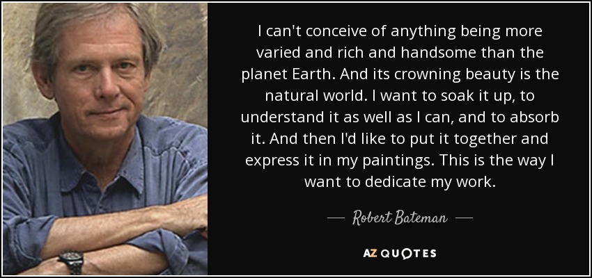 I can't conceive of anything being more varied and rich and handsome than the planet Earth. And its crowning beauty is the natural world. I want to soak it up, to understand it as well as I can, and to absorb it. And then I'd like to put it together and express it in my paintings. This is the way I want to dedicate my work. - Robert Bateman