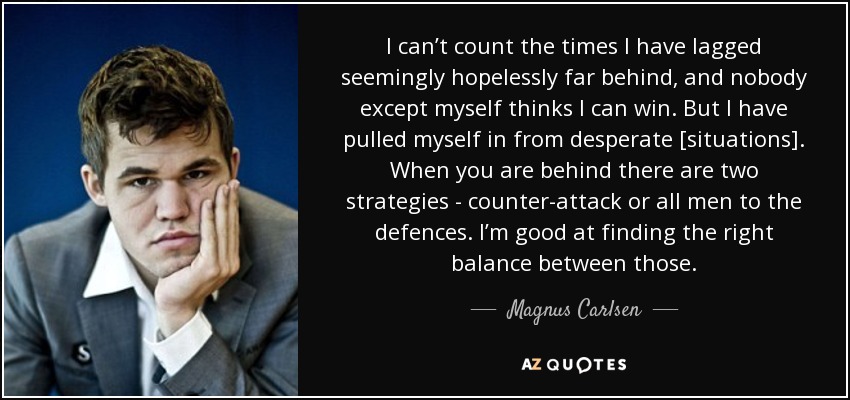 I can’t count the times I have lagged seemingly hopelessly far behind, and nobody except myself thinks I can win. But I have pulled myself in from desperate [situations]. When you are behind there are two strategies - counter-attack or all men to the defences. I’m good at finding the right balance between those. - Magnus Carlsen