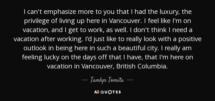 I can't emphasize more to you that I had the luxury, the privilege of living up here in Vancouver. I feel like I'm on vacation, and I get to work, as well. I don't think I need a vacation after working. I'd just like to really look with a positive outlook in being here in such a beautiful city. I really am feeling lucky on the days off that I have, that I'm here on vacation in Vancouver, British Columbia. - Tamlyn Tomita