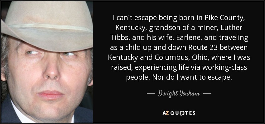 I can't escape being born in Pike County, Kentucky, grandson of a miner, Luther Tibbs, and his wife, Earlene, and traveling as a child up and down Route 23 between Kentucky and Columbus, Ohio, where I was raised, experiencing life via working-class people. Nor do I want to escape. - Dwight Yoakam