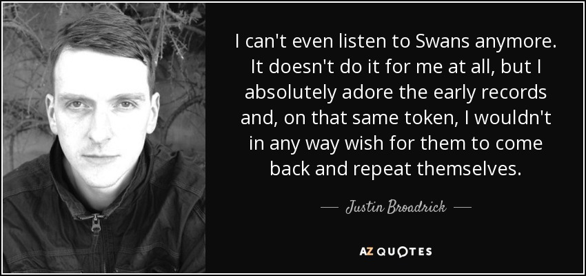 I can't even listen to Swans anymore. It doesn't do it for me at all, but I absolutely adore the early records and, on that same token, I wouldn't in any way wish for them to come back and repeat themselves. - Justin Broadrick