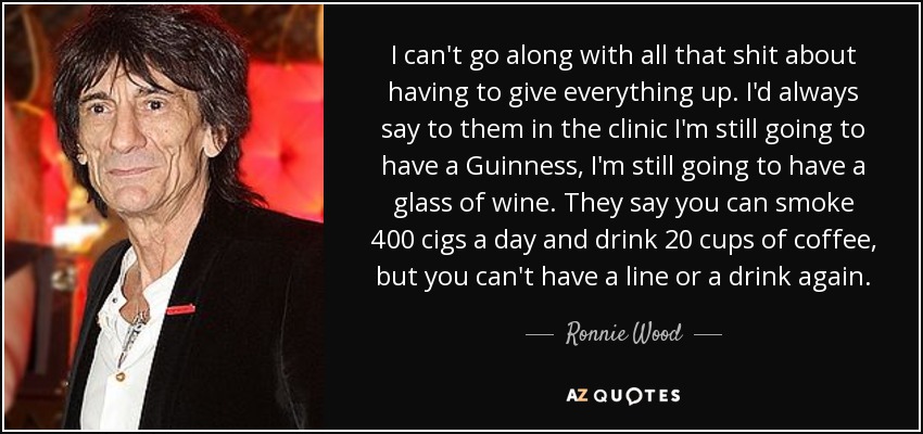 I can't go along with all that shit about having to give everything up. I'd always say to them in the clinic I'm still going to have a Guinness, I'm still going to have a glass of wine. They say you can smoke 400 cigs a day and drink 20 cups of coffee, but you can't have a line or a drink again. - Ronnie Wood