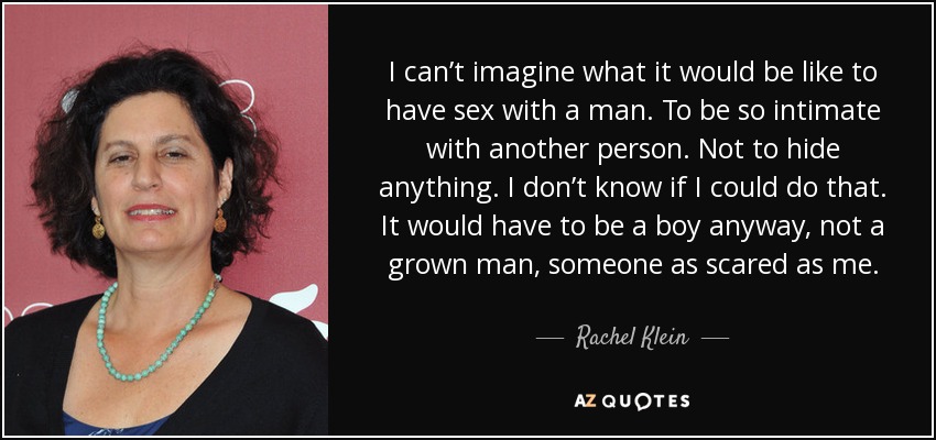 I can’t imagine what it would be like to have sex with a man. To be so intimate with another person. Not to hide anything. I don’t know if I could do that. It would have to be a boy anyway, not a grown man, someone as scared as me. - Rachel Klein