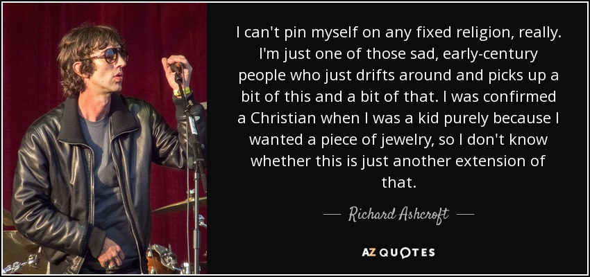 I can't pin myself on any fixed religion, really. I'm just one of those sad, early-century people who just drifts around and picks up a bit of this and a bit of that. I was confirmed a Christian when I was a kid purely because I wanted a piece of jewelry, so I don't know whether this is just another extension of that. - Richard Ashcroft