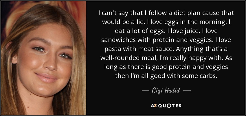 I can't say that I follow a diet plan cause that would be a lie. I love eggs in the morning. I eat a lot of eggs. I love juice. I love sandwiches with protein and veggies. I love pasta with meat sauce. Anything that's a well-rounded meal, I'm really happy with. As long as there is good protein and veggies then I'm all good with some carbs. - Gigi Hadid