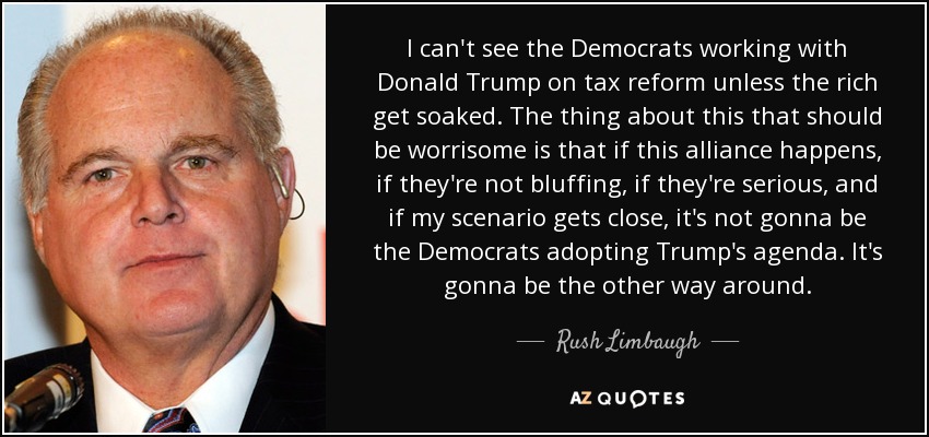 No veo a los demócratas trabajando con Donald Trump en la reforma fiscal a menos que los ricos se empapen. Lo preocupante de todo esto es que si esta alianza se produce, si no van de farol, si van en serio, y si mi escenario se acerca, no van a ser los demócratas los que adopten la agenda de Trump. Va a ser al revés. - Rush Limbaugh