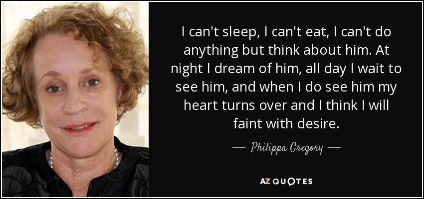 I can't sleep, I can't eat, I can't do anything but think about him. At night I dream of him, all day I wait to see him, and when I do see him my heart turns over and I think I will faint with desire. - Philippa Gregory