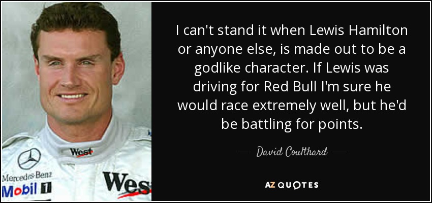 I can't stand it when Lewis Hamilton or anyone else, is made out to be a godlike character. If Lewis was driving for Red Bull I'm sure he would race extremely well, but he'd be battling for points. - David Coulthard