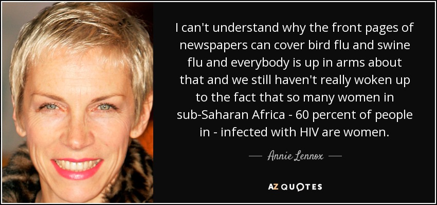 I can't understand why the front pages of newspapers can cover bird flu and swine flu and everybody is up in arms about that and we still haven't really woken up to the fact that so many women in sub-Saharan Africa - 60 percent of people in - infected with HIV are women. - Annie Lennox