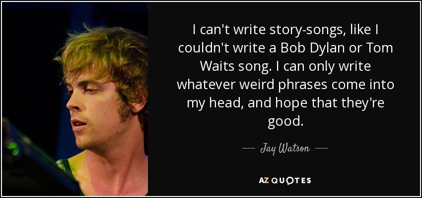 I can't write story-songs, like I couldn't write a Bob Dylan or Tom Waits song. I can only write whatever weird phrases come into my head, and hope that they're good. - Jay Watson