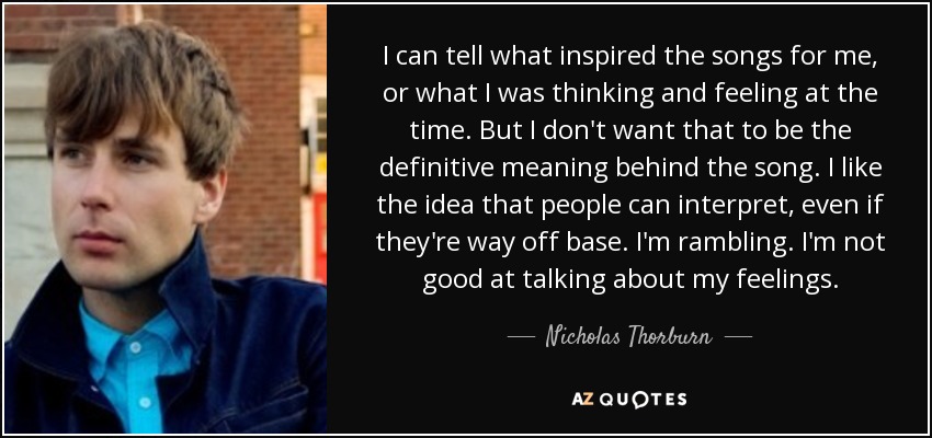 I can tell what inspired the songs for me, or what I was thinking and feeling at the time. But I don't want that to be the definitive meaning behind the song. I like the idea that people can interpret, even if they're way off base. I'm rambling. I'm not good at talking about my feelings. - Nicholas Thorburn