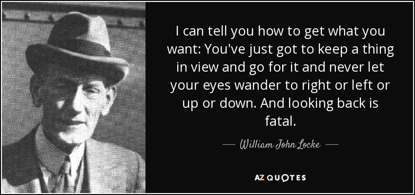 I can tell you how to get what you want: You've just got to keep a thing in view and go for it and never let your eyes wander to right or left or up or down. And looking back is fatal. - William John Locke