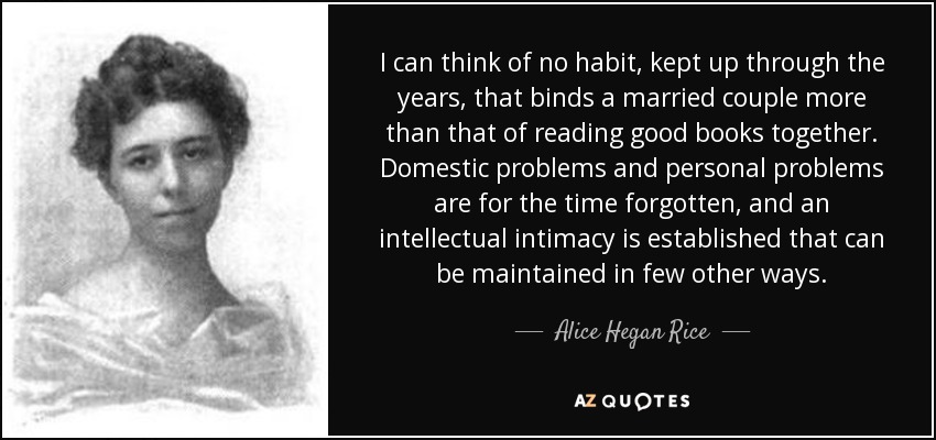 I can think of no habit, kept up through the years, that binds a married couple more than that of reading good books together. Domestic problems and personal problems are for the time forgotten, and an intellectual intimacy is established that can be maintained in few other ways. - Alice Hegan Rice