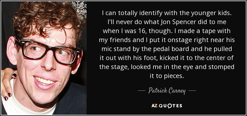 I can totally identify with the younger kids. I'll never do what Jon Spencer did to me when I was 16, though. I made a tape with my friends and I put it onstage right near his mic stand by the pedal board and he pulled it out with his foot, kicked it to the center of the stage, looked me in the eye and stomped it to pieces. - Patrick Carney