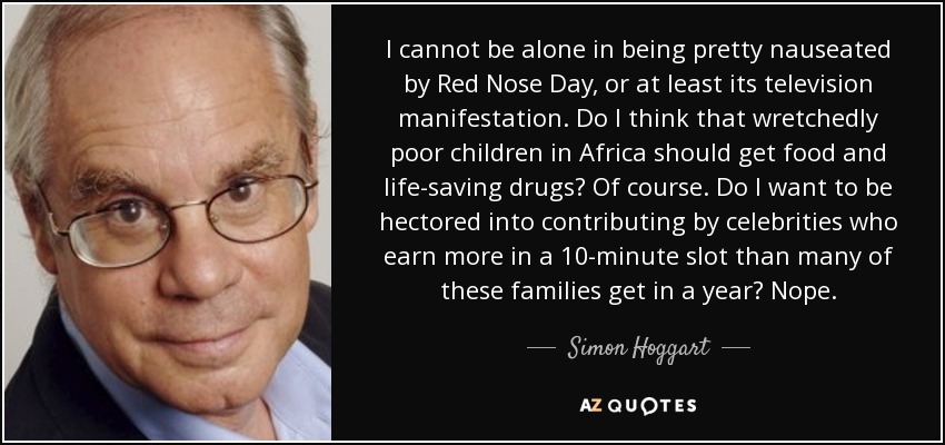 I cannot be alone in being pretty nauseated by Red Nose Day, or at least its television manifestation. Do I think that wretchedly poor children in Africa should get food and life-saving drugs? Of course. Do I want to be hectored into contributing by celebrities who earn more in a 10-minute slot than many of these families get in a year? Nope. - Simon Hoggart