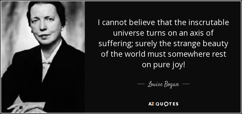 I cannot believe that the inscrutable universe turns on an axis of suffering; surely the strange beauty of the world must somewhere rest on pure joy! - Louise Bogan