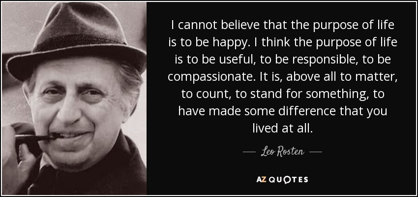 I cannot believe that the purpose of life is to be happy. I think the purpose of life is to be useful, to be responsible, to be compassionate. It is, above all to matter, to count, to stand for something, to have made some difference that you lived at all. - Leo Rosten