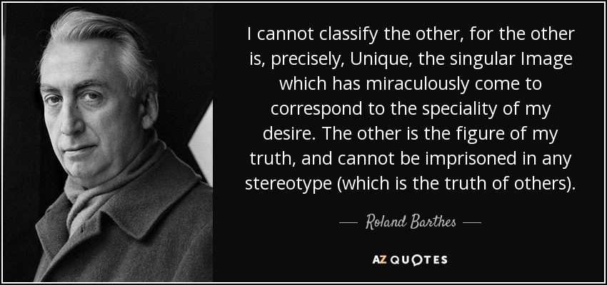 I cannot classify the other, for the other is, precisely, Unique, the singular Image which has miraculously come to correspond to the speciality of my desire. The other is the figure of my truth, and cannot be imprisoned in any stereotype (which is the truth of others). - Roland Barthes