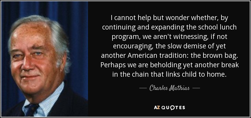 I cannot help but wonder whether, by continuing and expanding the school lunch program, we aren't witnessing, if not encouraging, the slow demise of yet another American tradition: the brown bag. Perhaps we are beholding yet another break in the chain that links child to home. - Charles Mathias