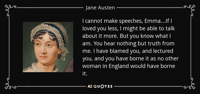 I cannot make speeches, Emma...If I loved you less, I might be able to talk about it more. But you know what I am. You hear nothing but truth from me. I have blamed you, and lectured you, and you have borne it as no other woman in England would have borne it. - Jane Austen