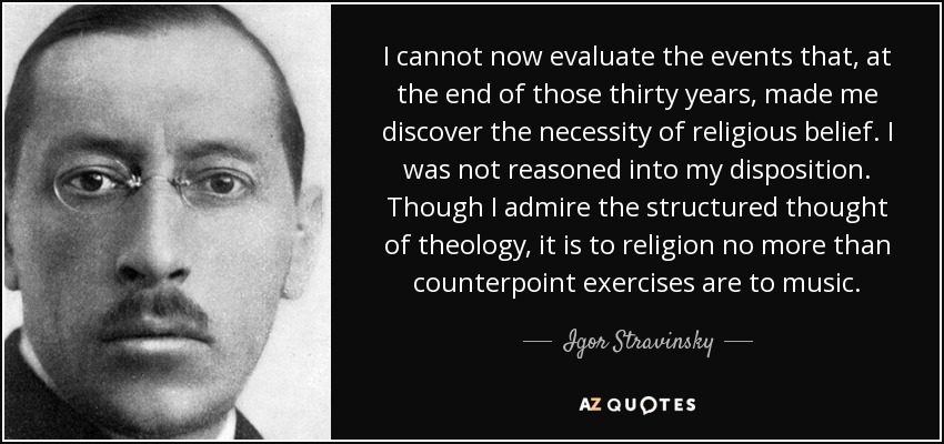 I cannot now evaluate the events that, at the end of those thirty years, made me discover the necessity of religious belief. I was not reasoned into my disposition. Though I admire the structured thought of theology, it is to religion no more than counterpoint exercises are to music. - Igor Stravinsky