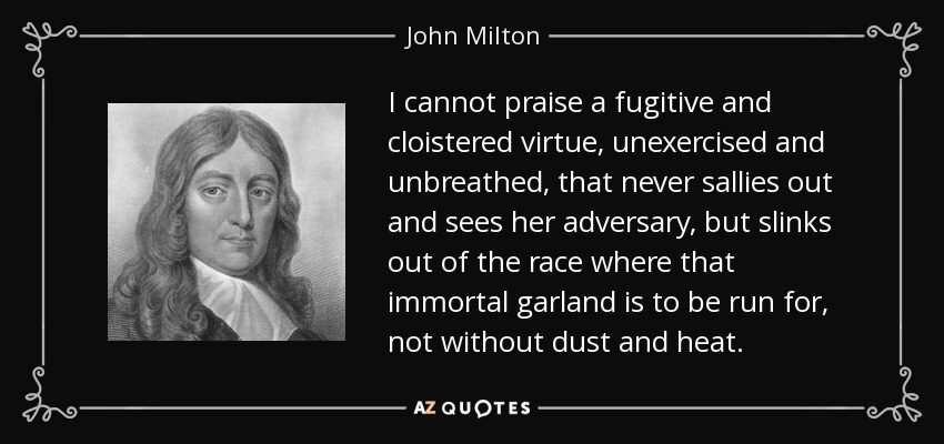 I cannot praise a fugitive and cloistered virtue, unexercised and unbreathed, that never sallies out and sees her adversary, but slinks out of the race where that immortal garland is to be run for, not without dust and heat. - John Milton