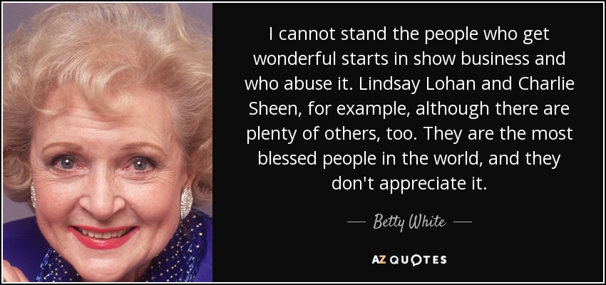 I cannot stand the people who get wonderful starts in show business and who abuse it. Lindsay Lohan and Charlie Sheen, for example, although there are plenty of others, too. They are the most blessed people in the world, and they don't appreciate it. - Betty White