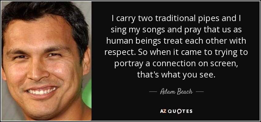 Llevo dos gaitas tradicionales y canto mis canciones y rezo para que, como seres humanos, nos tratemos con respeto. Así que a la hora de intentar representar una conexión en la pantalla, eso es lo que se ve. - Adam Beach