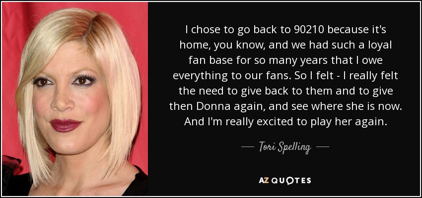 I chose to go back to 90210 because it's home, you know, and we had such a loyal fan base for so many years that I owe everything to our fans. So I felt - I really felt the need to give back to them and to give then Donna again, and see where she is now. And I'm really excited to play her again. - Tori Spelling