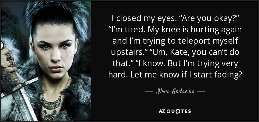 I closed my eyes. “Are you okay?” “I’m tired. My knee is hurting again and I’m trying to teleport myself upstairs.” “Um, Kate, you can’t do that.” “I know. But I’m trying very hard. Let me know if I start fading? - Ilona Andrews