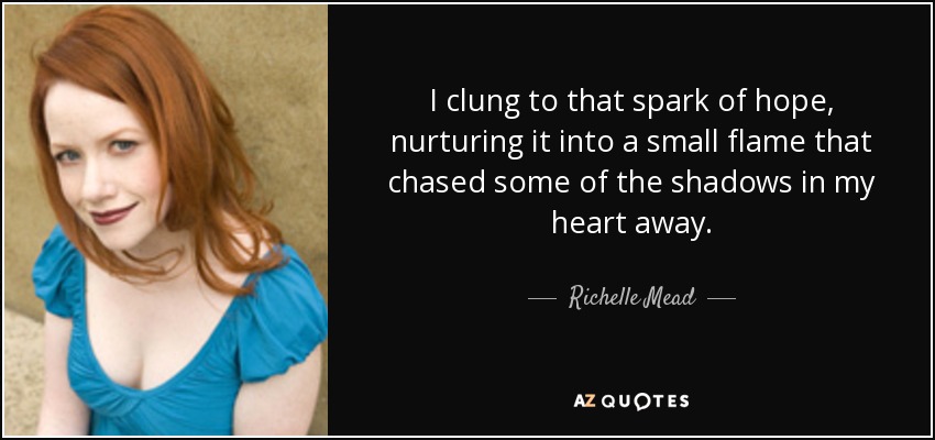 I clung to that spark of hope, nurturing it into a small flame that chased some of the shadows in my heart away. - Richelle Mead