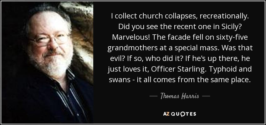 I collect church collapses, recreationally. Did you see the recent one in Sicily? Marvelous! The facade fell on sixty-five grandmothers at a special mass. Was that evil? If so, who did it? If he's up there, he just loves it, Officer Starling. Typhoid and swans - it all comes from the same place. - Thomas Harris