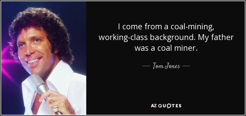 I come from a coal-mining, working-class background. My father was a coal miner. - Tom Jones