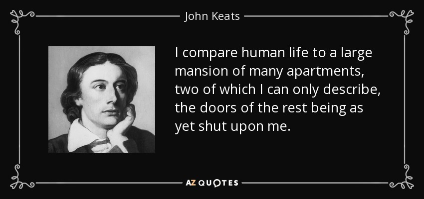 I compare human life to a large mansion of many apartments, two of which I can only describe, the doors of the rest being as yet shut upon me. - John Keats