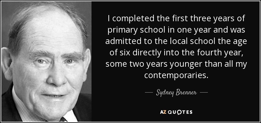 I completed the first three years of primary school in one year and was admitted to the local school the age of six directly into the fourth year, some two years younger than all my contemporaries. - Sydney Brenner