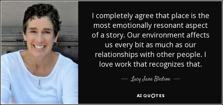 I completely agree that place is the most emotionally resonant aspect of a story. Our environment affects us every bit as much as our relationships with other people. I love work that recognizes that. - Lucy Jane Bledsoe