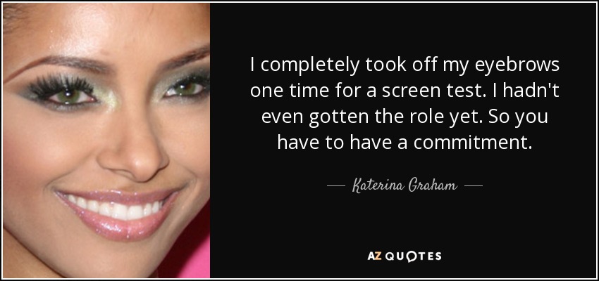 I completely took off my eyebrows one time for a screen test. I hadn't even gotten the role yet. So you have to have a commitment. - Katerina Graham