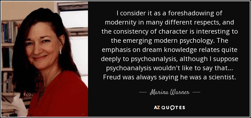 I consider it as a foreshadowing of modernity in many different respects, and the consistency of character is interesting to the emerging modern psychology. The emphasis on dream knowledge relates quite deeply to psychoanalysis, although I suppose psychoanalysis wouldn't like to say that... Freud was always saying he was a scientist. - Marina Warner