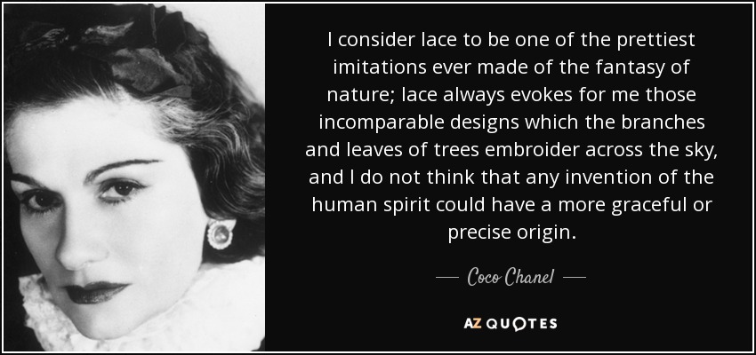 I consider lace to be one of the prettiest imitations ever made of the fantasy of nature; lace always evokes for me those incomparable designs which the branches and leaves of trees embroider across the sky, and I do not think that any invention of the human spirit could have a more graceful or precise origin. - Coco Chanel