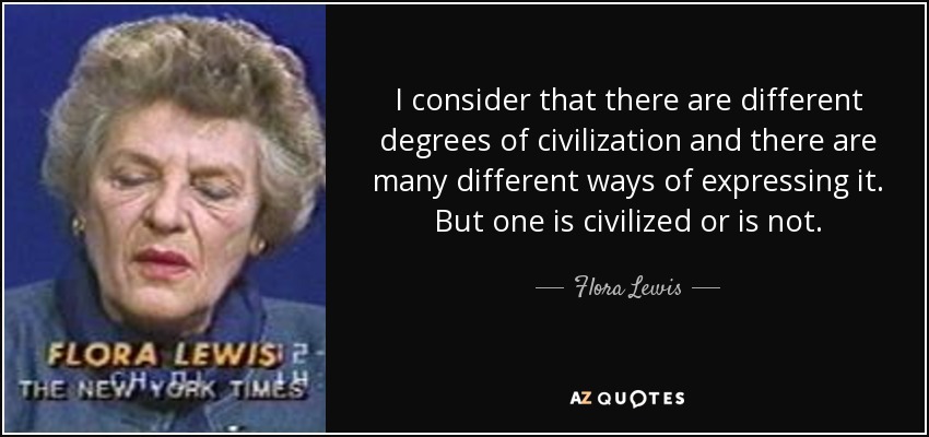 I consider that there are different degrees of civilization and there are many different ways of expressing it. But one is civilized or is not. - Flora Lewis