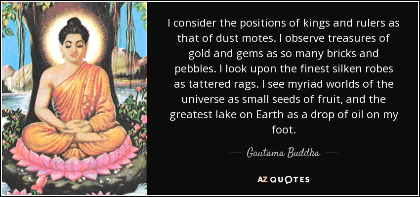 I consider the positions of kings and rulers as that of dust motes. I observe treasures of gold and gems as so many bricks and pebbles. I look upon the finest silken robes as tattered rags. I see myriad worlds of the universe as small seeds of fruit, and the greatest lake on Earth as a drop of oil on my foot. - Gautama Buddha