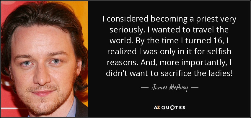 I considered becoming a priest very seriously. I wanted to travel the world. By the time I turned 16, I realized I was only in it for selfish reasons. And, more importantly, I didn't want to sacrifice the ladies! - James McAvoy