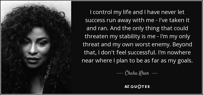 I control my life and I have never let success run away with me - I've taken it and ran. And the only thing that could threaten my stability is me - I'm my only threat and my own worst enemy. Beyond that, I don't feel successful. I'm nowhere near where I plan to be as far as my goals. - Chaka Khan