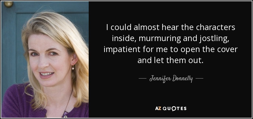 I could almost hear the characters inside, murmuring and jostling, impatient for me to open the cover and let them out. - Jennifer Donnelly