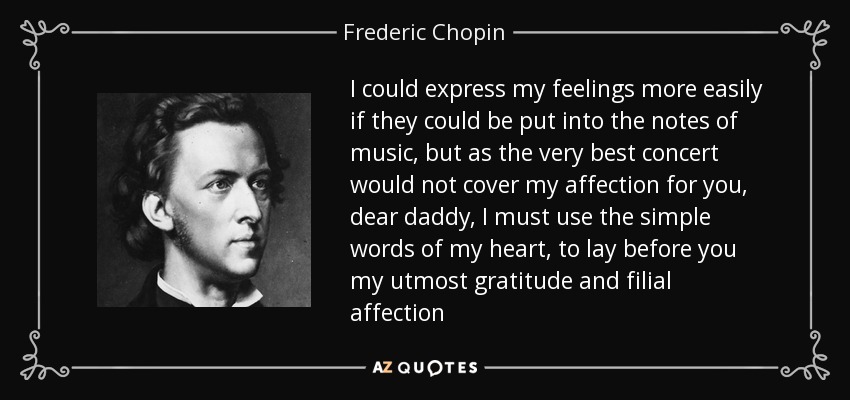 Podría expresar mis sentimientos más fácilmente si pudiera ponerlos en las notas de la música, pero como el mejor concierto no cubriría mi afecto por ti, querido papá, debo usar las simples palabras de mi corazón, para poner ante ti mi mayor gratitud y afecto filial - Frederic Chopin