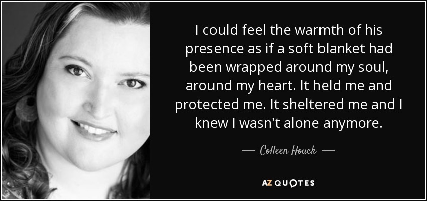 I could feel the warmth of his presence as if a soft blanket had been wrapped around my soul, around my heart. It held me and protected me. It sheltered me and I knew I wasn't alone anymore. - Colleen Houck